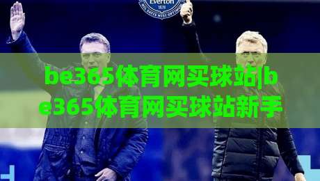be365体育网买球站|be365体育网买球站新手指南：从注册到实战的流畅体验【be365体育网买球站】-网上热门买球网俱乐部中水入口无解说半场波胆登录