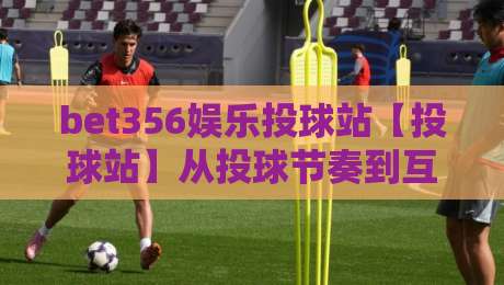 bet356娱乐投球站【投球站】从投球节奏到互动体验：bet356娱乐投球站为什么让人越玩越上头？-今日最新外围投球站动画水位精彩片段流畅代理1080P