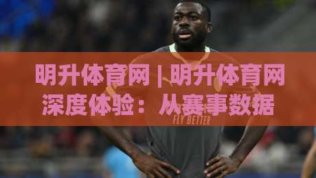 明升体育网 | 明升体育网深度体验：从赛事数据到社区互动，2026年体育迷的新选择-今日最新外围体球站反波胆链接受让视频半全场动画