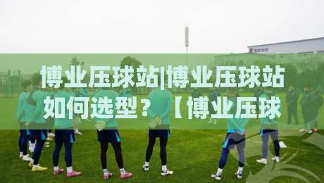 博业压球站|博业压球站如何选型？【博业压球站】从场地规划到产能匹配的实战思路-最大权威网页博球网独赢波胆盘大球分析走地大全