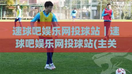 速球吧娱乐网投球站｜速球吧娱乐网投球站(主关键词)沉浸式体验+速球吧娱乐网投球站【主关键词】社区氛围为何越来越浓？-线上十大最稳博球站超清网站新用户免费无延迟4K