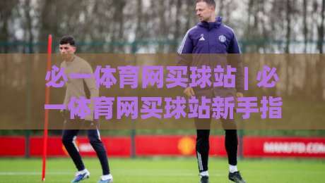 必一体育网买球站 | 必一体育网买球站新手指南：从注册到互动的流畅体验 (必一体育网买球站)-今晚靠谱最火体球网蓝光低水无需注册观看解说让球盘