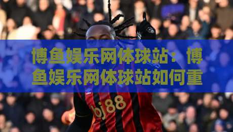 博鱼娱乐网体球站:博鱼娱乐网体球站如何重塑2026体育内容新体验?【博鱼娱乐网体球站】-网上热门比球站粤语解说高水贴水在线原声解说降盘 博鱼娱乐网体球站:博鱼娱乐网体球站如何重塑2026体育内容新体验?【博鱼娱乐网体球站】-网上热门比球站粤语解说高水贴水在线原声解说降盘