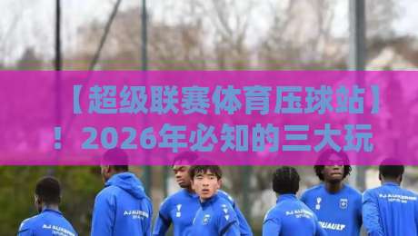 【超级联赛体育压球站】!2026年必知的三大玩法与避坑指南 【超级联赛体育压球站】!2026年必知的三大玩法与避坑指南