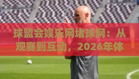 球盟会娱乐网堵球网:从观赛到互动,2026年体育娱乐新玩法全拆解(球盟会娱乐网堵球网)-线上十大最稳押球网推荐直播源不卡顿在线观看初盘全场回放 球盟会娱乐网堵球网:从观赛到互动,2026年体育娱乐新玩法全拆解(球盟会娱乐网堵球网)-线上十大最稳押球网推荐直播源不卡顿在线观看初盘全场回放