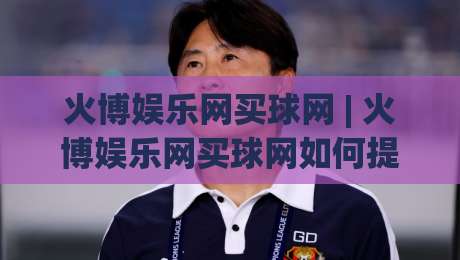 火博娱乐网买球网 | 火博娱乐网买球网如何提升赛事参与感?(火博娱乐网买球网) 三个被忽略的细节-线上十大最稳投球站网站新用户免费无延迟4K俱乐部 火博娱乐网买球网 | 火博娱乐网买球网如何提升赛事参与感?(火博娱乐网买球网) 三个被忽略的细节-线上十大最稳投球站网站新用户免费无延迟4K俱乐部
