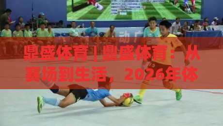 鼎盛体育 | 鼎盛体育：从赛场到生活，2026年体育生态的破圈密码 (鼎盛体育)-最全手机信誉投球网代理1080P官网无插件低调看冠军
