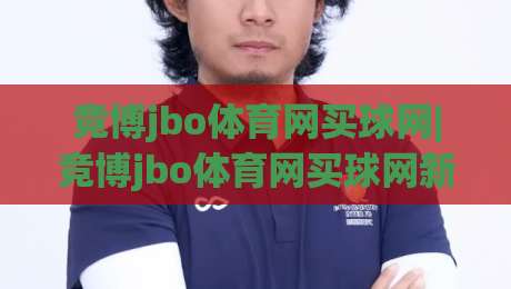 竞博jbo体育网买球网|竞博jbo体育网买球网新手指南：从注册到沉浸式体验的完整路径(竞博jbo体育网买球网)-线上十大最稳压球网时间推荐直播源不卡顿在线观看初盘