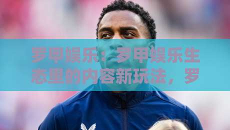 罗甲娱乐：罗甲娱乐生态里的内容新玩法，罗甲娱乐如何让日常休闲更有参与感？-线上十大最稳压球站策略波胆积分榜超清网站新用户