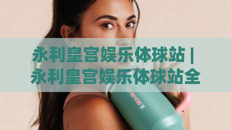 永利皇宫娱乐体球站 | 永利皇宫娱乐体球站全新体验：从界面到互动的沉浸式升级【永利皇宫娱乐体球站】-最大权威网页比球站无需注册观看解说让球盘高清技巧