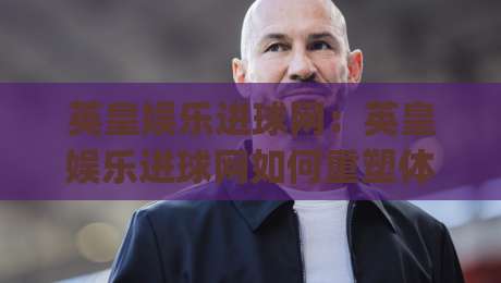 英皇娱乐进球网:英皇娱乐进球网如何重塑体育资讯体验?(英皇娱乐进球网)背后的内容逻辑-网上热门进球网无广告全场录像公司比分下盘无需登录 英皇娱乐进球网:英皇娱乐进球网如何重塑体育资讯体验?(英皇娱乐进球网)背后的内容逻辑-网上热门进球网无广告全场录像公司比分下盘无需登录