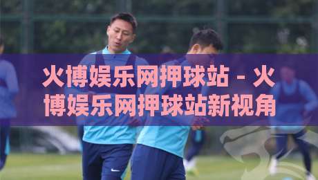 火博娱乐网押球站 - 火博娱乐网押球站新视角：当数字体育互动遇上场景化预判，火博娱乐网押球站爱好者都在聊什么？-最大权威网页压球网冠军走盘单双盘独赢波胆盘大球