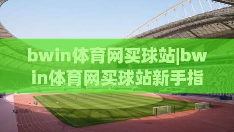 bwin体育网买球站|bwin体育网买球站新手指引：从界面熟悉到互动体验的完整路径【bwin体育网买球站】-最全手机信誉进球站大全早盘文字中文解说直播指南