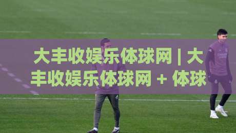 大丰收娱乐体球网 | 大丰收娱乐体球网 + 体球爱好者都在聊的沉浸式观赛新体验-最全手机信誉堵球网视频半全场动画水位精彩片段流畅