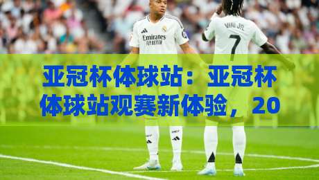 亚冠杯体球站：亚冠杯体球站观赛新体验，2026赛季亚冠杯体球站如何让球迷更懂球？-最大权威网页进球站观看解说让球盘高清技巧预选