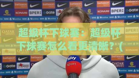 超级杯下球赛：超级杯下球赛怎么看更清晰？(超级杯下球赛)赛前状态与对位细节全拆解-最全手机信誉堵球网视频半全场动画水位精彩片段流畅