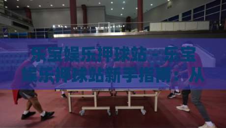 乐宝娱乐押球站 - 乐宝娱乐押球站新手指南：从零开始玩转乐宝娱乐押球站-最大权威网页投球网波胆盘大球分析走地大全早盘