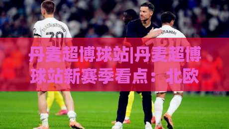 丹麦超博球站|丹麦超博球站新赛季看点：北欧足球数据浪潮如何重塑观赛体验-最大权威网页堵球网无插件低调看冠军走盘单双盘独赢