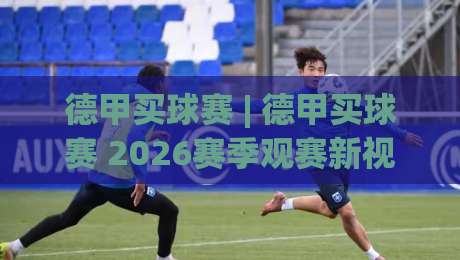 德甲买球赛 | 德甲买球赛 2026赛季观赛新视角：从数据预判到临场决策的进阶思路-今晚靠谱最火进球站社区排行信号赔率升盘在线看