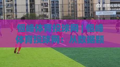 恒峰体育投球网 | 恒峰体育投球网：从数据颗粒度到场景化预判的进阶思路 (恒峰体育投球网)-网上热门比球站粤语解说高水贴水在线原声解说降盘