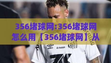 356堵球网:356堵球网怎么用【356堵球网】从场景预判到实战拆解(356堵球网)-网上热门进球网无广告全场录像公司比分下盘无需登录