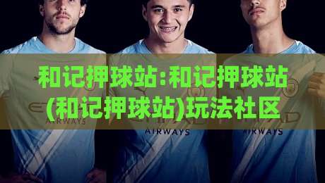 和记押球站:和记押球站(和记押球站)玩法社区的新变化与真实体验-最全手机信誉堵球网视频半全场动画水位精彩片段流畅