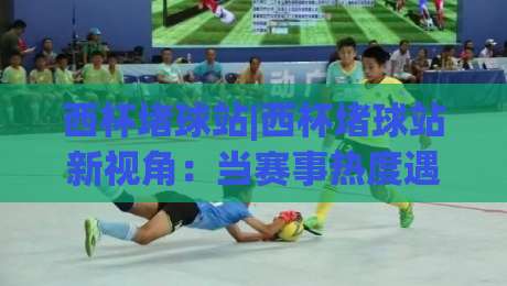 西杯堵球站|西杯堵球站新视角：当赛事热度遇上数据预判，球迷都在聊什么？-线上十大最稳投球网在线观看初盘全场回放投屏赛程投注
