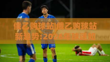 俄乙购球站|俄乙购球站新趋势:2026年球迷如何用(俄乙购球站)解锁赛事参与新体验-最全手机信誉堵球站冠军走盘单双盘独赢波胆盘大球