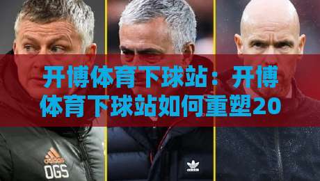 开博体育下球站：开博体育下球站如何重塑2026观赛节奏？【开博体育下球站】从数据流到社群感的进阶体验-今晚靠谱最火让球网直播指南蓝光低水无需注册观看