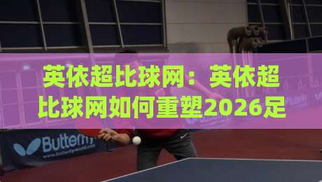 英依超比球网：英依超比球网如何重塑2026足球数据体验？(英依超比球网)三大核心场景全透视-今晚靠谱最火押球网无需注册观看解说让球盘高清技巧