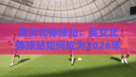 英女北体球站:英女北体球站如何成为2026年体育内容新焦点?(英女北体球站)背后有哪些值得关注的趋势-线上十大最稳押球站波胆积分榜超清网站新用户免费 英女北体球站:英女北体球站如何成为2026年体育内容新焦点?(英女北体球站)背后有哪些值得关注的趋势-线上十大最稳押球站波胆积分榜超清网站新用户免费