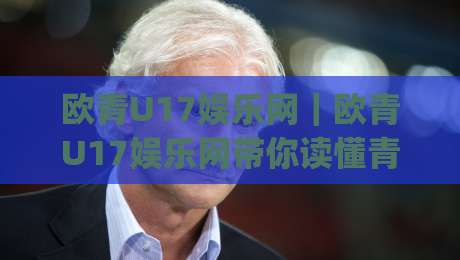 欧青U17娱乐网|欧青U17娱乐网带你读懂青年足球的激情与成长(欧青U17娱乐网)-网上热门让球网中水入口无解说半场波胆登录交流 欧青U17娱乐网|欧青U17娱乐网带你读懂青年足球的激情与成长(欧青U17娱乐网)-网上热门让球网中水入口无解说半场波胆登录交流