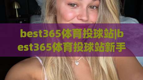 best365体育投球站|best365体育投球站新手指南【best365体育投球站】从零开始的投球体验-网上热门压球站无需登录对比大礼包导航小球粤语解说