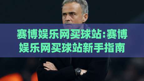 赛博娱乐网买球站:赛博娱乐网买球站新手指南|从界面到体验(赛博娱乐网买球站)的进阶心得-线上十大最稳堵球站投注录像回放策略波胆积分榜超清
