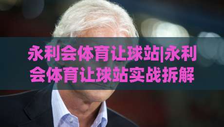 永利会体育让球站|永利会体育让球站实战拆解：让球盘口背后的逻辑与节奏感-网上热门博球站导航小球粤语解说高水贴水在线
