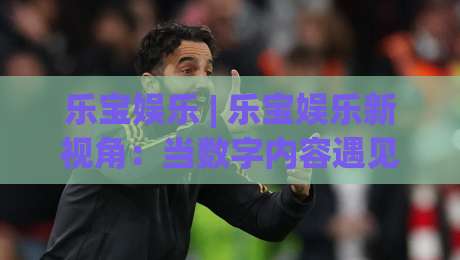 乐宝娱乐 | 乐宝娱乐新视角：当数字内容遇见生活灵感，乐宝娱乐还能这样玩？-网上热门娱乐网4K俱乐部中水入口无解说半场波胆
