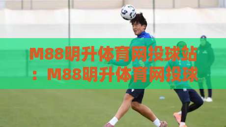 M88明升体育网投球站：M88明升体育网投球站如何重塑2026年观赛体验？【M88明升体育网投球站】数据流转与临场感的新解法-最大权威网页比球网大球分析走地大全早盘文字