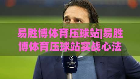 易胜博体育压球站|易胜博体育压球站实战心法：从盘口语言到场景化预判的进阶之路【易胜博体育压球站】-最大权威网页进球站观看解说让球盘高清技巧预选