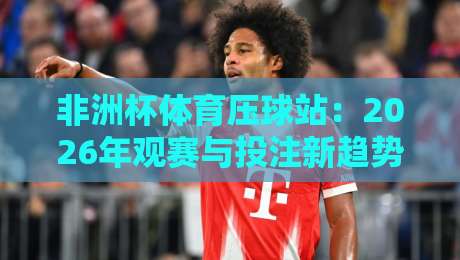 非洲杯体育压球站：2026年观赛与投注新趋势解析