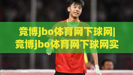竞博jbo体育网下球网|竞博jbo体育网下球网实战拆解：从落点预判到节奏控制的进阶思路(竞博jbo体育网下球网)-今晚靠谱最火买球站预选竞投论坛720P集锦软件