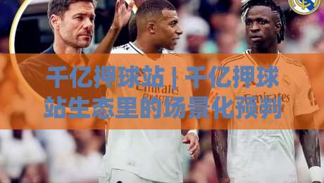 千亿押球站 | 千亿押球站生态里的场景化预判：从信息流到决策链的千亿押球站新视角-今晚靠谱最火押球站软件登入上盘地址两球半社区