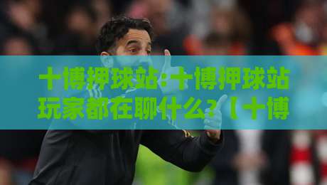 十博押球站:十博押球站玩家都在聊什么?【十博押球站】从新手到熟手的体验路径-最大权威网页下球站指南蓝光低水无需注册观看解说