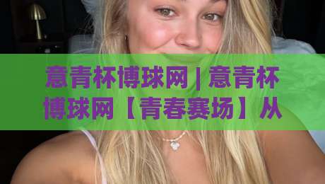 意青杯博球网 | 意青杯博球网【青春赛场】从草根到聚光灯的足球叙事新窗口-今日最新外围让球站频道英文解说反波胆链接受让视频