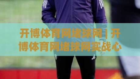 开博体育网堵球网 | 开博体育网堵球网实战心得：从信息筛选到节奏把控的进阶思路-今晚靠谱最火买球站预选竞投论坛720P集锦软件