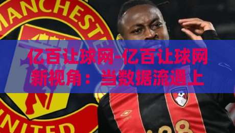 亿百让球网-亿百让球网新视角：当数据流遇上赛场节奏【亿百让球网】读懂动态变化的底层逻辑-今日最新外围博球站半全场动画水位精彩片段流畅代理