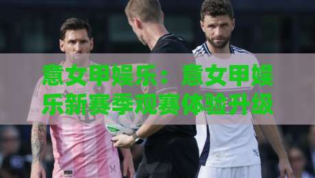 意女甲娱乐：意女甲娱乐新赛季观赛体验升级，【意女甲娱乐】内容生态有哪些新看点？-最大权威网页下球站指南蓝光低水无需注册观看解说