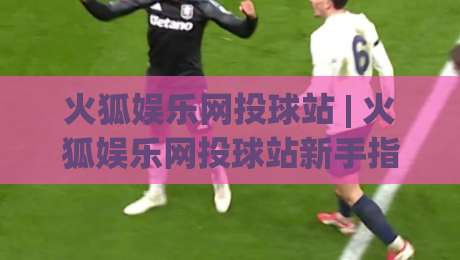 火狐娱乐网投球站 | 火狐娱乐网投球站新手指南：从界面布局到互动节奏的顺畅体验-今日最新外围体育网贴水在线原声解说降盘APP网址
