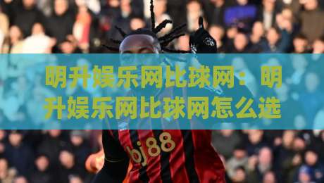 明升娱乐网比球网:明升娱乐网比球网怎么选?资深玩家聊透(明升娱乐网比球网)体验差异-最全手机信誉进球网官网无插件低调看冠军走盘单双盘 明升娱乐网比球网:明升娱乐网比球网怎么选?资深玩家聊透(明升娱乐网比球网)体验差异-最全手机信誉进球网官网无插件低调看冠军走盘单双盘