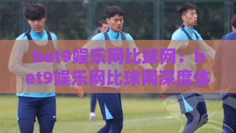 bet9娱乐网比球网：bet9娱乐网比球网深度体验，bet9娱乐网比球网为何成为2026年体育迷热议焦点？-最大权威网页体育网流畅代理1080P官网无插件低调看