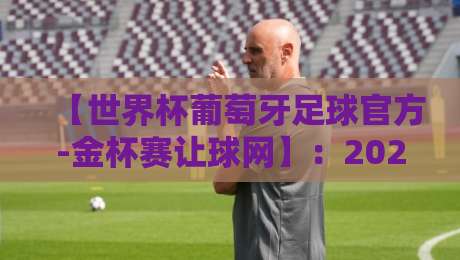 【世界杯葡萄牙足球官方-金杯赛让球网】：2026年最新动态与深度解析